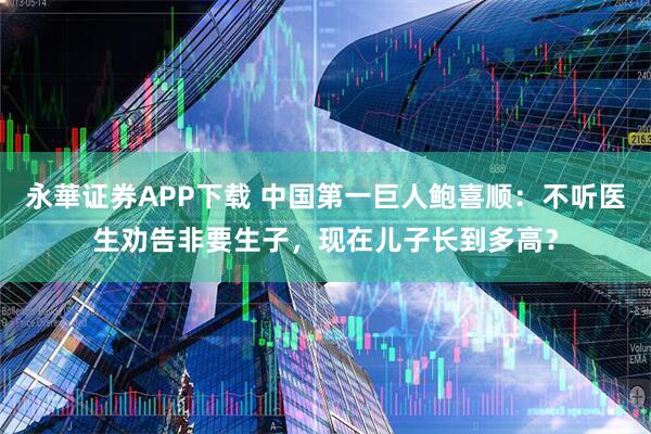 永華证券APP下载 中国第一巨人鲍喜顺：不听医生劝告非要生子，现在儿子长到多高？