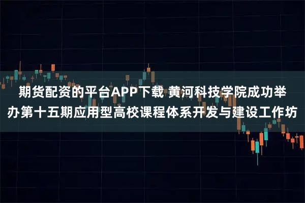 期货配资的平台APP下载 黄河科技学院成功举办第十五期应用型高校课程体系开发与建设工作坊