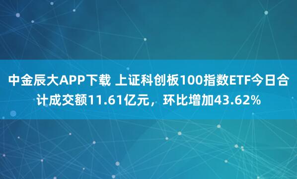 中金辰大APP下载 上证科创板100指数ETF今日合计成交额11.61亿元,环比增加43.62%