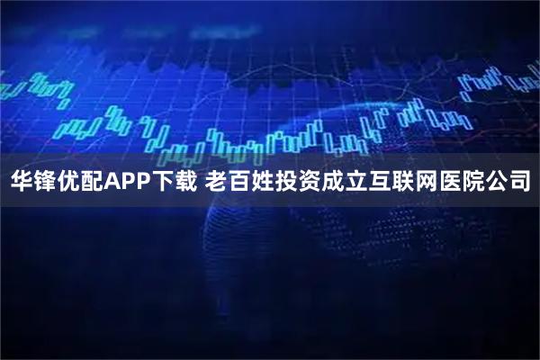 华锋优配APP下载 老百姓投资成立互联网医院公司